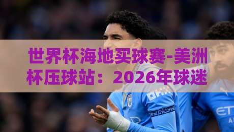 世界杯海地买球赛-美洲杯压球站：2026年球迷必知的三大陷阱与避坑指南