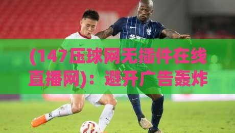 (147压球网无插件在线直播网)：避开广告轰炸，2026年球迷私藏观赛神器【147压球网无插件在线直播网】