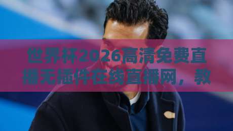 世界杯2026高清免费直播无插件在线直播网，教你避开所有坑！