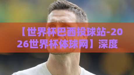 【世界杯巴西投球站-2026世界杯体球网】深度解析：桑巴军团在美加墨的夺冠密钥