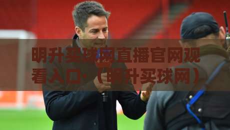 明升买球网直播官网观看入口·(明升买球网)2026最新通道实测分享 明升买球网直播官网观看入口·(明升买球网)2026最新通道实测分享