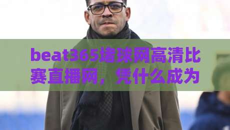 beat365堵球网高清比赛直播网,凭什么成为2026年球迷的观赛新宠? beat365堵球网高清比赛直播网,凭什么成为2026年球迷的观赛新宠?