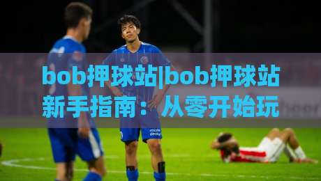 bob押球站|bob押球站新手指南:从零开始玩转(bob押球站)的实用技巧-最大权威网页比球站无需注册观看解说让球盘高清技巧 bob押球站|bob押球站新手指南:从零开始玩转(bob押球站)的实用技巧-最大权威网页比球站无需注册观看解说让球盘高清技巧