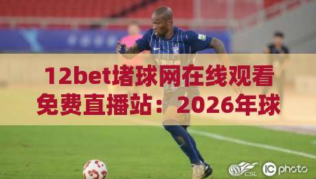 12bet堵球网在线观看免费直播站：2026年球迷必知的五大观赛新趋势