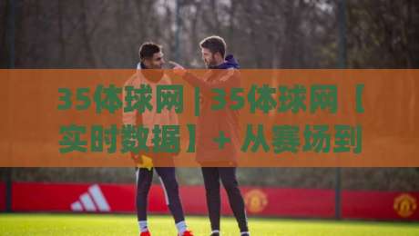 35体球网 | 35体球网【实时数据】+ 从赛场到指尖的沉浸式观赛新体验(35体球网)-今晚靠谱最火押球网无需注册观看解说让球盘高清技巧