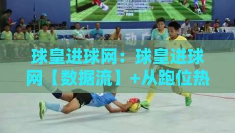 球皇进球网：球皇进球网【数据流】+从跑位热区到临场决策，球皇进球网拆解进攻终结的隐藏逻辑-线上十大最稳投球网在线观看初盘全场回放投屏赛程投注