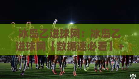 冰岛乙进球网：冰岛乙进球网【数据迷必看】+ 冰岛乙联赛进球数据追踪与冰岛乙进球网实用玩法-最大权威网页下球网单双盘独赢波胆盘大球分析走地