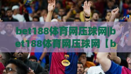 bet188体育网压球网|bet188体育网压球网【bet188体育网压球网】从数据预判到临场节奏的实战拆解-最全手机信誉押球站独赢波胆盘大球分析走地大全