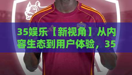 35娱乐【新视角】从内容生态到用户体验，35娱乐正在发生哪些变化？-今晚靠谱最火买球站预选竞投论坛720P集锦软件