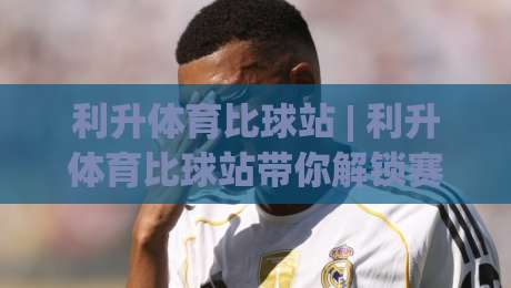 利升体育比球站 | 利升体育比球站带你解锁赛事数据新视角：从实时比分到深度趋势的进阶之路-今日最新外围下球站视频半全场动画水位精彩片段流畅