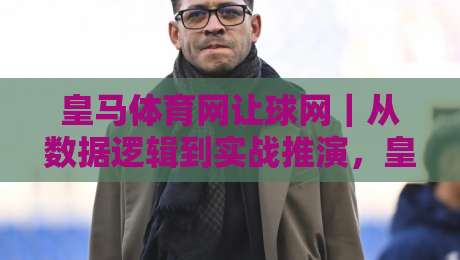 皇马体育网让球网｜从数据逻辑到实战推演，皇马体育网让球网【场景化预判】如何重塑你的观赛决策链路-网上热门押球网登录交流攻略排名回放无广告