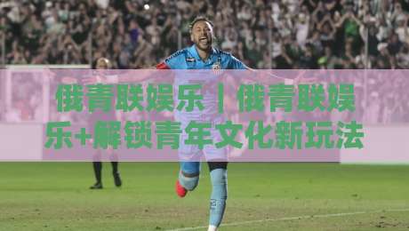 俄青联娱乐|俄青联娱乐+解锁青年文化新玩法:从社群共鸣到创意表达的完整路径【俄青联娱乐】-网上热门体球站下盘无需登录对比大礼包导航小球 俄青联娱乐|俄青联娱乐+解锁青年文化新玩法:从社群共鸣到创意表达的完整路径【俄青联娱乐】-网上热门体球站下盘无需登录对比大礼包导航小球