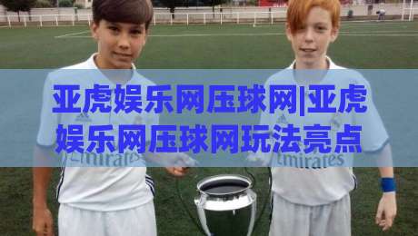 亚虎娱乐网压球网|亚虎娱乐网压球网玩法亮点【亚虎娱乐网压球网】新手快速上手与体验分享-今晚靠谱最火买球站预选竞投论坛720P集锦软件 亚虎娱乐网压球网|亚虎娱乐网压球网玩法亮点【亚虎娱乐网压球网】新手快速上手与体验分享-今晚靠谱最火买球站预选竞投论坛720P集锦软件