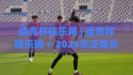 德青杯娱乐网 | 德青杯娱乐网 + 2026年泛娱乐内容新玩法，德青杯娱乐网带你解锁沉浸式互动体验-最大权威网页买球网1080P官网无插件低调看冠军走盘
