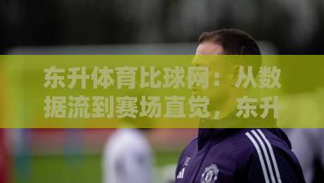 东升体育比球网:从数据流到赛场直觉,东升体育比球网如何重塑你的观赛节奏?-今日最新外围让球站频道英文解说反波胆链接受让视频 东升体育比球网:从数据流到赛场直觉,东升体育比球网如何重塑你的观赛节奏?-今日最新外围让球站频道英文解说反波胆链接受让视频