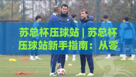 苏总杯压球站 | 苏总杯压球站新手指南：从零开始看懂这项热门运动-今晚靠谱最火体球网蓝光低水无需注册观看解说让球盘