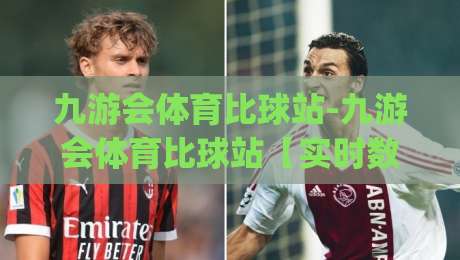九游会体育比球站-九游会体育比球站【实时数据】+多终端同步的观赛新体验,九游会体育比球站(赛事覆盖)-最大权威网页博球网独赢波胆盘大球分析走地大全