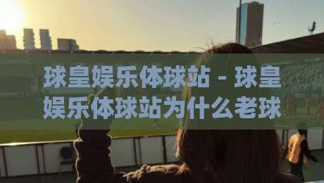 球皇娱乐体球站 - 球皇娱乐体球站为什么老球迷都在聊？(球皇娱乐体球站)沉浸式看球新体验-线上十大最稳让球网升盘在线看评级时间推荐直播源