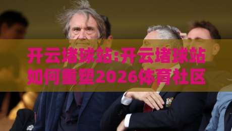 开云堵球站:开云堵球站如何重塑2026体育社区互动体验?【开云堵球站】深度拆解-今日最新外围比球站水位精彩片段流畅代理1080P官网