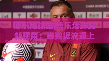 博乐堵球站|博乐堵球站新视角：当数据流遇上赛场节奏，博乐堵球站如何读懂比赛脉搏-最大权威网页下球站指南蓝光低水无需注册观看解说