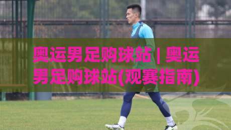 奥运男足购球站 | 奥运男足购球站(观赛指南) 从小组赛到决赛的沉浸式体验路径-网上热门比球网回放无广告全场录像公司比分下盘