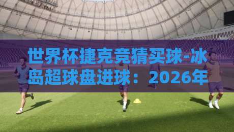 世界杯捷克竞猜买球-冰岛超球盘进球：2026年新赛季的投注逻辑与实战策略
