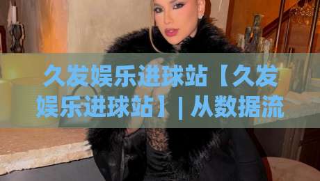 久发娱乐进球站【久发娱乐进球站】| 从数据流到临场感：久发娱乐进球站如何重塑2026观赛节奏-最大权威网页博球网独赢波胆盘大球分析走地大全