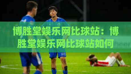 博胜堂娱乐网比球站：博胜堂娱乐网比球站如何重塑球迷观赛体验？(博胜堂娱乐网比球站)数据与社区的双重进化-网上热门压球站无需登录对比大礼包导航小球粤语解说