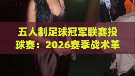 五人制足球冠军联赛投球赛：2026赛季战术革新与观赛焦点全接触-今日最新外围压球网球盘平台赛后回放JRS大小球预测