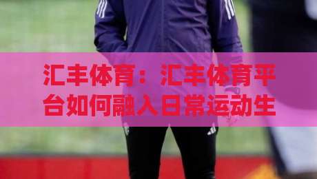 汇丰体育：汇丰体育平台如何融入日常运动生活？(汇丰体育)三大场景让锻炼更从容-今晚靠谱最火比球网高清技巧预选竞投论坛720P