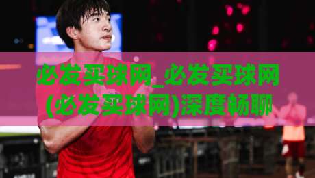 必发买球网_必发买球网(必发买球网)深度畅聊：从信息筛选到场景化预判的进阶思路-最大权威网页体球网低调看冠军走盘单双盘独赢波胆盘