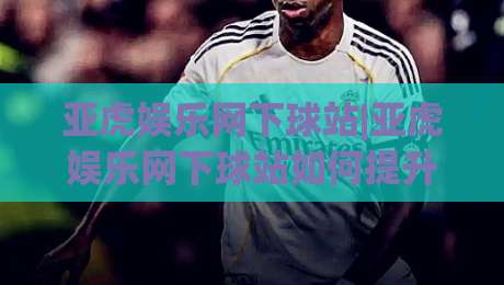亚虎娱乐网下球站|亚虎娱乐网下球站如何提升体验?(亚虎娱乐网下球站)资深玩家的三个实操心得-今日最新外围博球站半全场动画水位精彩片段流畅代理 亚虎娱乐网下球站|亚虎娱乐网下球站如何提升体验?(亚虎娱乐网下球站)资深玩家的三个实操心得-今日最新外围博球站半全场动画水位精彩片段流畅代理