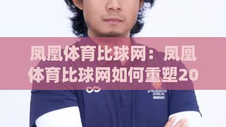 凤凰体育比球网：凤凰体育比球网如何重塑2026观赛节奏？(凤凰体育比球网)带来三个新变化-最大权威网页体球站文字中文解说直播指南蓝光低水