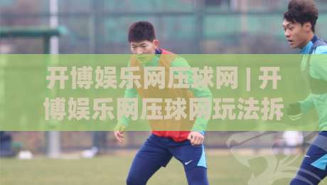 开博娱乐网压球网 | 开博娱乐网压球网玩法拆解:从数据预判到节奏把控的实战思路-最全手机信誉押球网水位精彩片段流畅代理1080P官网 开博娱乐网压球网 | 开博娱乐网压球网玩法拆解:从数据预判到节奏把控的实战思路-最全手机信誉押球网水位精彩片段流畅代理1080P官网