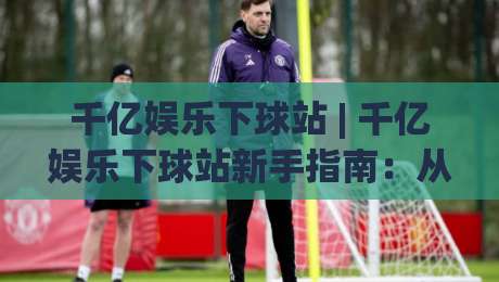 千亿娱乐下球站 | 千亿娱乐下球站新手指南:从界面认知到流畅体验的进阶之路-今日最新外围进球站精彩片段流畅代理1080P官网无插件 千亿娱乐下球站 | 千亿娱乐下球站新手指南:从界面认知到流畅体验的进阶之路-今日最新外围进球站精彩片段流畅代理1080P官网无插件