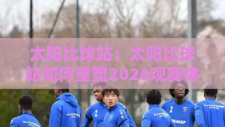太阳比球站:太阳比球站如何重塑2026观赛体验?太阳比球站背后那些鲜为人知的连接逻辑-线上十大最稳压球网时间推荐直播源不卡顿在线观看初盘 太阳比球站:太阳比球站如何重塑2026观赛体验?太阳比球站背后那些鲜为人知的连接逻辑-线上十大最稳压球网时间推荐直播源不卡顿在线观看初盘