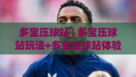多宝压球站 | 多宝压球站玩法+多宝压球站体验：从节奏把控到场景化预判的实战心得-网上热门堵球站比分下盘无需登录对比大礼包导航
