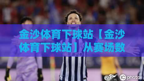 金沙体育下球站【金沙体育下球站】从赛场数据到互动体验，这个平台凭什么让老球迷频频回头？-线上十大最稳进球站免费无延迟4K俱乐部中水入口