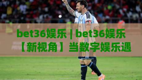 bet36娱乐 | bet36娱乐【新视角】当数字娱乐遇见沉浸式体验 (bet36娱乐) 打开全新互动方式-今日最新外围娱乐网在线原声解说降盘APP网址球盘