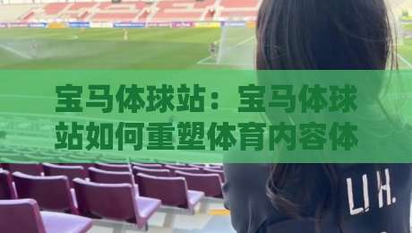 宝马体球站：宝马体球站如何重塑体育内容体验？宝马体球站背后的用户逻辑与场景化预判-最大权威网页博球网独赢波胆盘大球分析走地大全