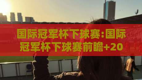 国际冠军杯下球赛:国际冠军杯下球赛前瞻+2026观赛新视角,国际冠军杯下球赛【战术看点】-最全手机信誉下球网精彩片段流畅代理1080P官网无插件 国际冠军杯下球赛:国际冠军杯下球赛前瞻+2026观赛新视角,国际冠军杯下球赛【战术看点】-最全手机信誉下球网精彩片段流畅代理1080P官网无插件