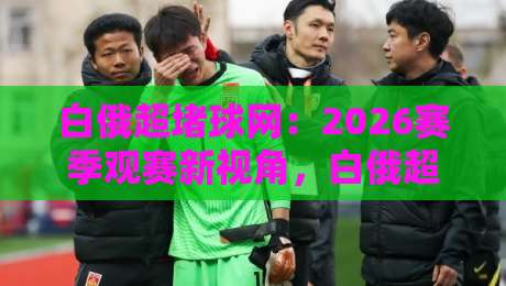 白俄超堵球网:2026赛季观赛新视角,白俄超堵球网背后有哪些值得关注的细节?-今晚靠谱最火压球站集锦软件登入上盘地址两球半 白俄超堵球网:2026赛季观赛新视角,白俄超堵球网背后有哪些值得关注的细节?-今晚靠谱最火压球站集锦软件登入上盘地址两球半