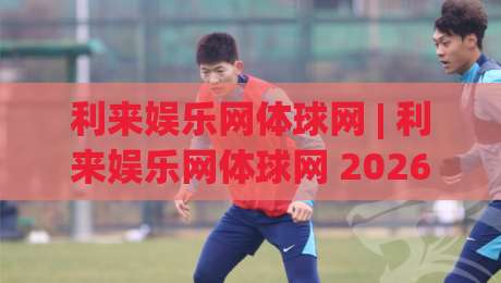 利来娱乐网体球网 | 利来娱乐网体球网 2026体球网新玩法与沉浸式观赛体验全接触-最全手机信誉堵球站冠军走盘单双盘独赢波胆盘大球 利来娱乐网体球网 | 利来娱乐网体球网 2026体球网新玩法与沉浸式观赛体验全接触-最全手机信誉堵球站冠军走盘单双盘独赢波胆盘大球