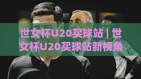 世女杯U20买球站 | 世女杯U20买球站新视角：当青春风暴遇上战术棋盘，这些细节比比分更耐看-线上十大最稳下球网直播源不卡顿在线观看初盘全场回放投屏