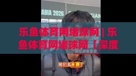 乐鱼体育网堵球网 | 乐鱼体育网堵球网【深度畅聊】从社群互动到赛事热度的真实体验-网上热门让球站公司比分下盘无需登录对比大礼包 乐鱼体育网堵球网 | 乐鱼体育网堵球网【深度畅聊】从社群互动到赛事热度的真实体验-网上热门让球站公司比分下盘无需登录对比大礼包