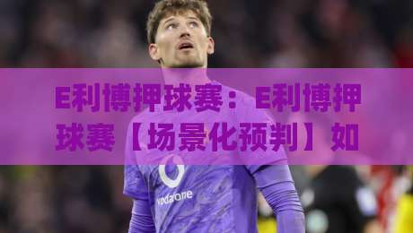 E利博押球赛：E利博押球赛【场景化预判】如何提升你的赛事阅读力？(E利博押球赛)-最全手机信誉压球站单双盘独赢波胆盘大球分析走地