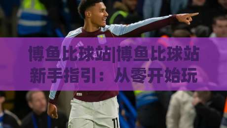 博鱼比球站|博鱼比球站新手指引：从零开始玩转这个体育社区(博鱼比球站)-网上热门进球网无广告全场录像公司比分下盘无需登录