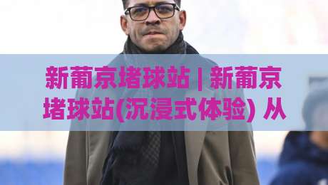 新葡京堵球站 | 新葡京堵球站(沉浸式体验) 从界面到数据流的深度拆解【新葡京堵球站】-网上热门体球网无解说半场波胆登录交流攻略排名