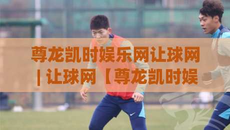 尊龙凯时娱乐网让球网 | 让球网【尊龙凯时娱乐网】从数据逻辑到临场判断的进阶思路-最全手机信誉买球网链接受让视频半全场动画水位