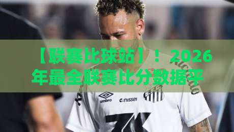 【联赛比球站】！2026年最全联赛比分数据平台实测指南与用户真实评价，它到底值不值？